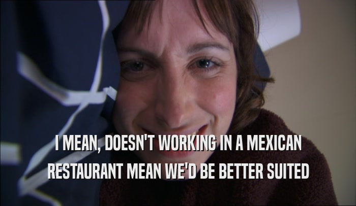 I MEAN, DOESN'T WORKING IN A MEXICAN RESTAURANT MEAN WE'D BE BETTER SUITED 