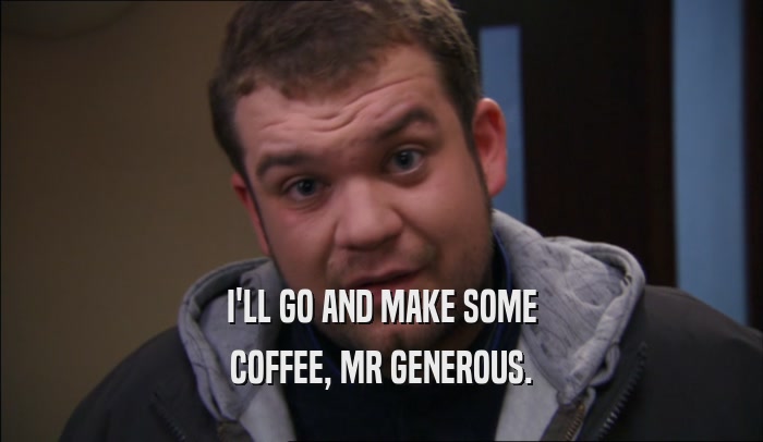 I'LL GO AND MAKE SOME COFFEE, MR GENEROUS. 