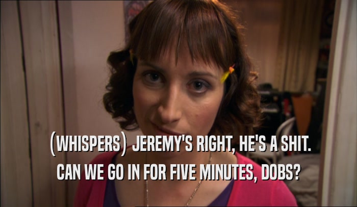 (WHISPERS) JEREMY'S RIGHT, HE'S A SHIT.
 CAN WE GO IN FOR FIVE MINUTES, DOBS?
 