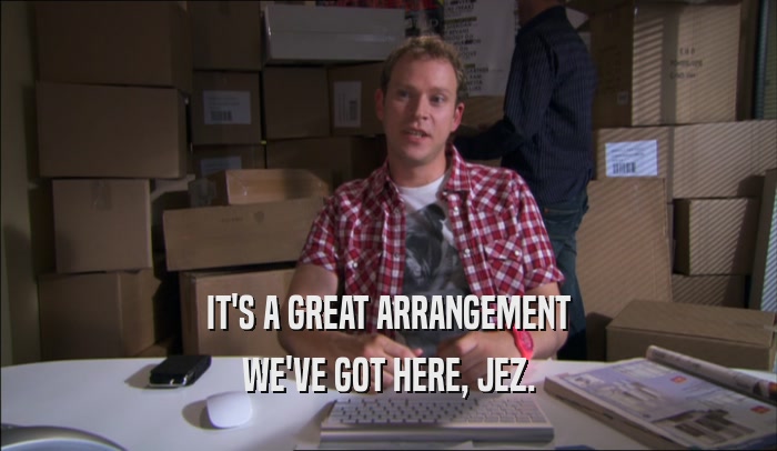IT'S A GREAT ARRANGEMENT WE'VE GOT HERE, JEZ. 