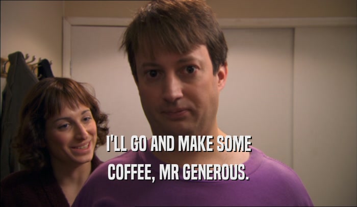 I'LL GO AND MAKE SOME COFFEE, MR GENEROUS. 