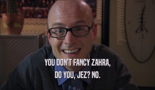 YOU DON'T FANCY ZAHRA, DO YOU, JEZ? NO. 