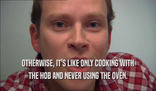 OTHERWISE, IT'S LIKE ONLY COOKING WITH THE HOB AND NEVER USING THE OVEN. 