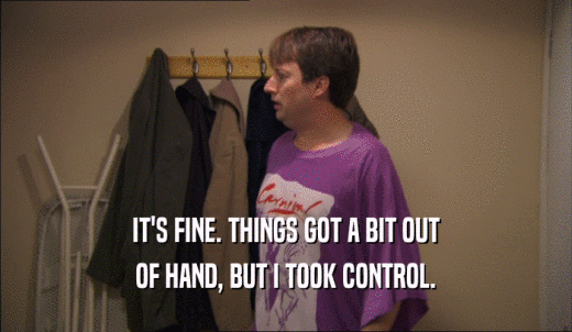 IT'S FINE. THINGS GOT A BIT OUT OF HAND, BUT I TOOK CONTROL. 