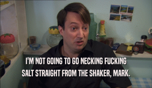 I'M NOT GOING TO GO NECKING FUCKING SALT STRAIGHT FROM THE SHAKER, MARK. 