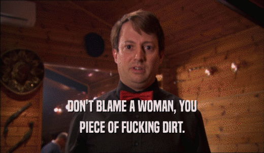DON'T BLAME A WOMAN, YOU PIECE OF FUCKING DIRT. 