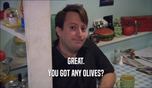 GREAT. YOU GOT ANY OLIVES? 