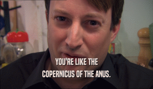 YOU'RE LIKE THE COPERNICUS OF THE ANUS. 