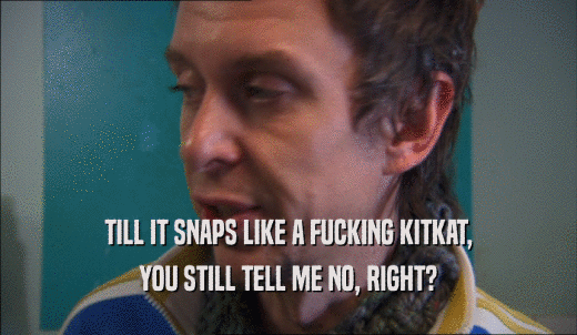 TILL IT SNAPS LIKE A FUCKING KITKAT, YOU STILL TELL ME NO, RIGHT? 
