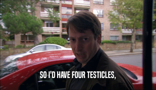 SO I'D HAVE FOUR TESTICLES,  