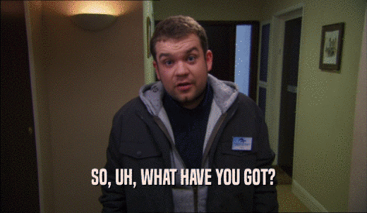 SO, UH, WHAT HAVE YOU GOT?  