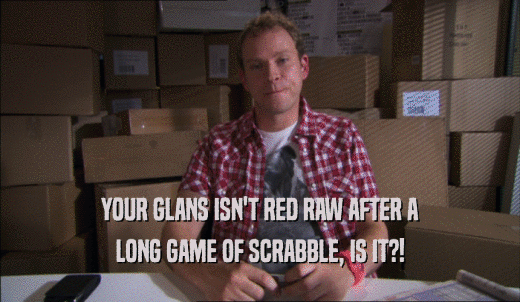 YOUR GLANS ISN'T RED RAW AFTER A LONG GAME OF SCRABBLE, IS IT?! 