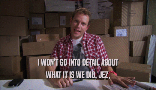 I WON'T GO INTO DETAIL ABOUT WHAT IT IS WE DID, JEZ, 