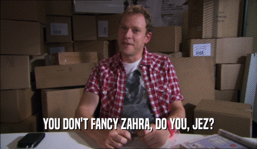 YOU DON'T FANCY ZAHRA, DO YOU, JEZ?  