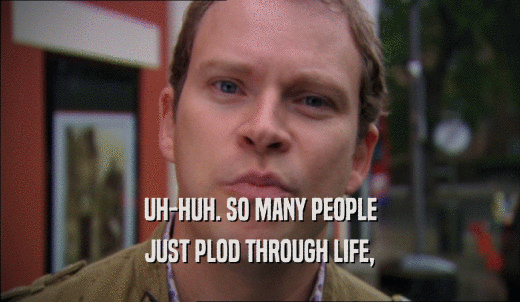 UH-HUH. SO MANY PEOPLE JUST PLOD THROUGH LIFE, 