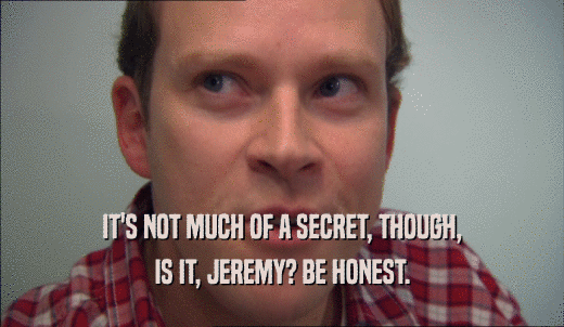 IT'S NOT MUCH OF A SECRET, THOUGH, IS IT, JEREMY? BE HONEST. 