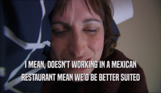 I MEAN, DOESN'T WORKING IN A MEXICAN RESTAURANT MEAN WE'D BE BETTER SUITED 