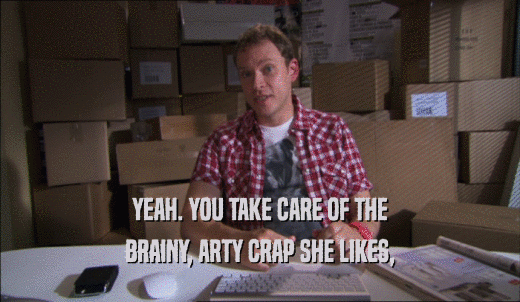 YEAH. YOU TAKE CARE OF THE BRAINY, ARTY CRAP SHE LIKES, 