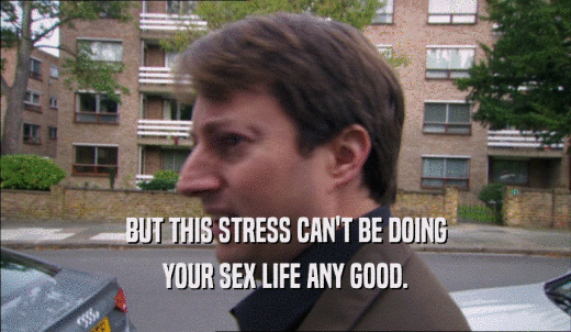 BUT THIS STRESS CAN'T BE DOING YOUR SEX LIFE ANY GOOD. 