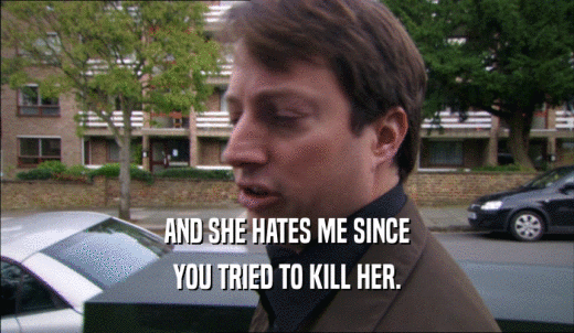 AND SHE HATES ME SINCE YOU TRIED TO KILL HER. 