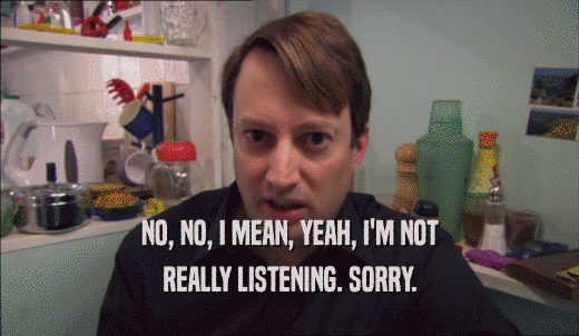 NO, NO, I MEAN, YEAH, I'M NOT REALLY LISTENING. SORRY. 