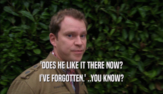 'DOES HE LIKE IT THERE NOW? I'VE FORGOTTEN.' ..YOU KNOW? 