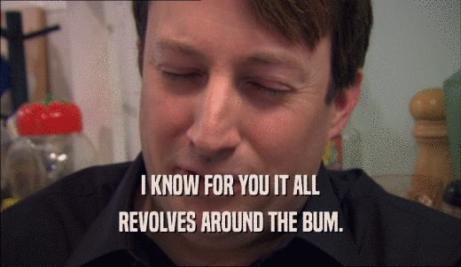 I KNOW FOR YOU IT ALL REVOLVES AROUND THE BUM. 