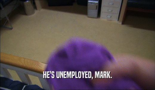 HE'S UNEMPLOYED, MARK.  
