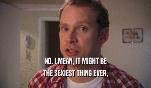 NO. I MEAN, IT MIGHT BE THE SEXIEST THING EVER, 