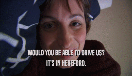 WOULD YOU BE ABLE TO DRIVE US? IT'S IN HEREFORD. 