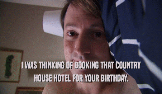 I WAS THINKING OF BOOKING THAT COUNTRY HOUSE HOTEL FOR YOUR BIRTHDAY. 