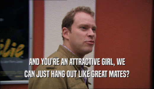AND YOU'RE AN ATTRACTIVE GIRL, WE CAN JUST HANG OUT LIKE GREAT MATES? 