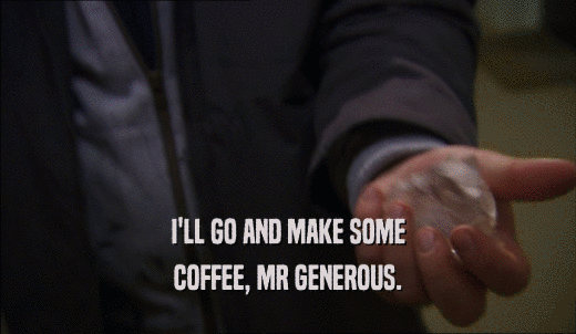 I'LL GO AND MAKE SOME COFFEE, MR GENEROUS. 
