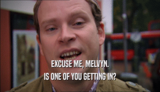 EXCUSE ME, MELVYN. IS ONE OF YOU GETTING IN? 