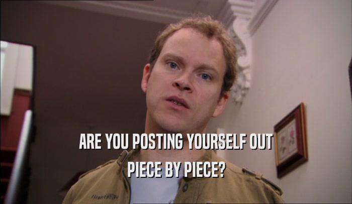 ARE YOU POSTING YOURSELF OUT PIECE BY PIECE? 