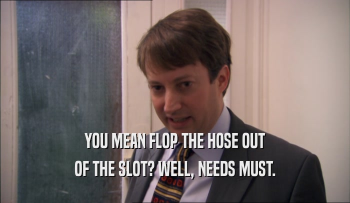 YOU MEAN FLOP THE HOSE OUT OF THE SLOT? WELL, NEEDS MUST. 