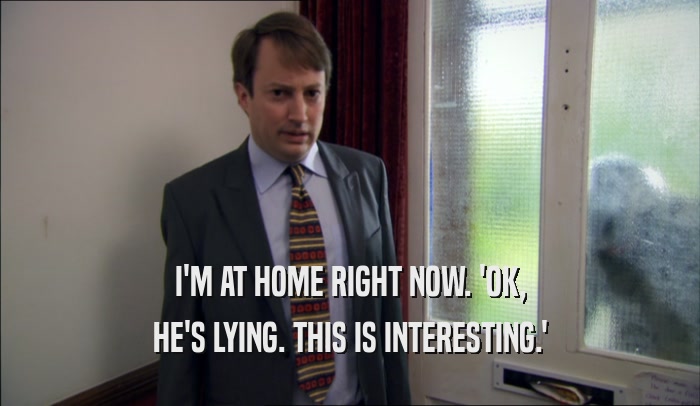 I'M AT HOME RIGHT NOW. 'OK, HE'S LYING. THIS IS INTERESTING.' 