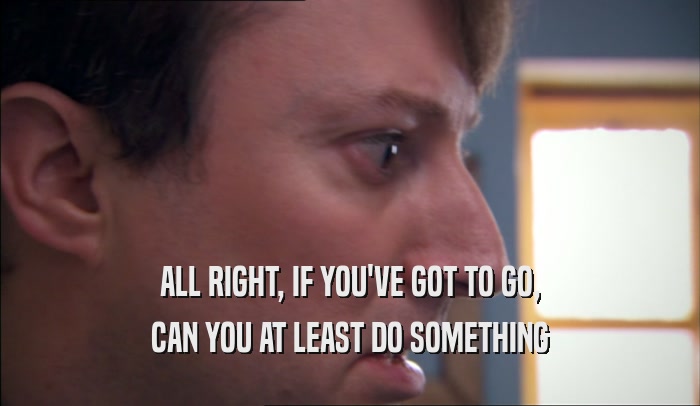 ALL RIGHT, IF YOU'VE GOT TO GO, CAN YOU AT LEAST DO SOMETHING 