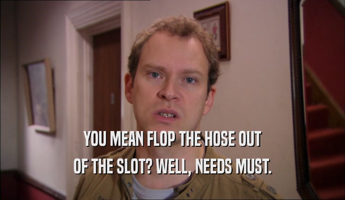 YOU MEAN FLOP THE HOSE OUT OF THE SLOT? WELL, NEEDS MUST. 