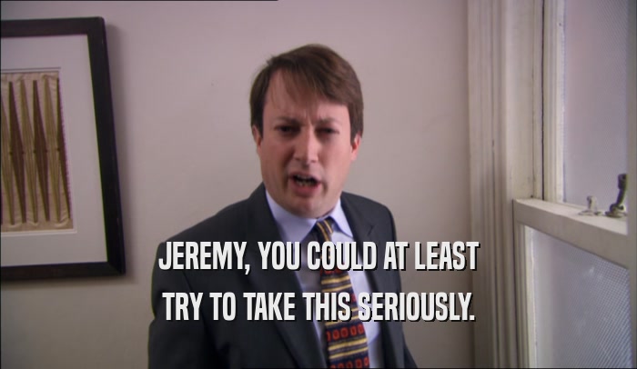 JEREMY, YOU COULD AT LEAST TRY TO TAKE THIS SERIOUSLY. 
