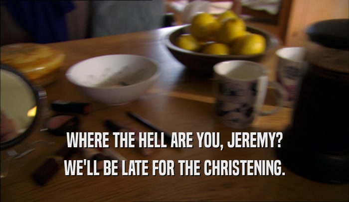 WHERE THE HELL ARE YOU, JEREMY? WE'LL BE LATE FOR THE CHRISTENING. 