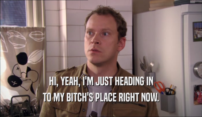 HI, YEAH, I'M JUST HEADING IN TO MY BITCH'S PLACE RIGHT NOW. 