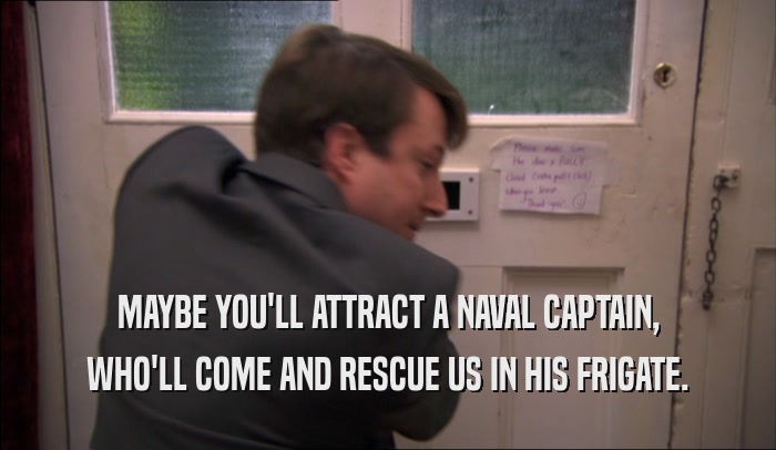 MAYBE YOU'LL ATTRACT A NAVAL CAPTAIN, WHO'LL COME AND RESCUE US IN HIS FRIGATE. 