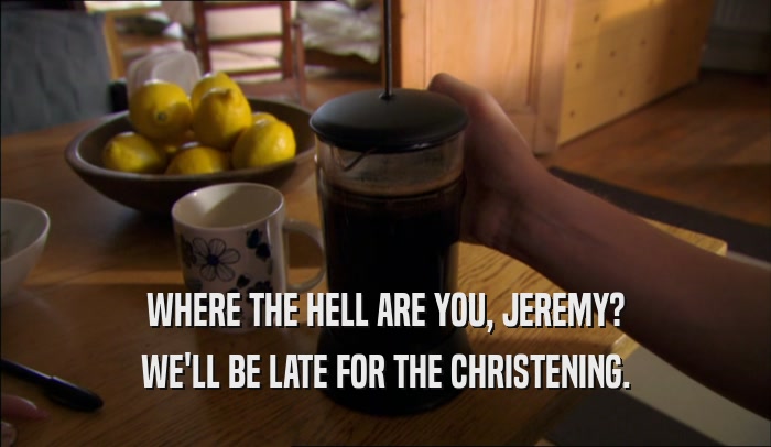 WHERE THE HELL ARE YOU, JEREMY? WE'LL BE LATE FOR THE CHRISTENING. 