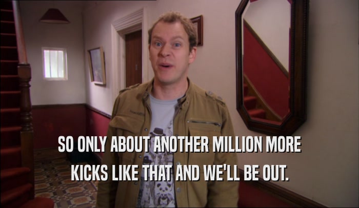SO ONLY ABOUT ANOTHER MILLION MORE KICKS LIKE THAT AND WE'LL BE OUT. 