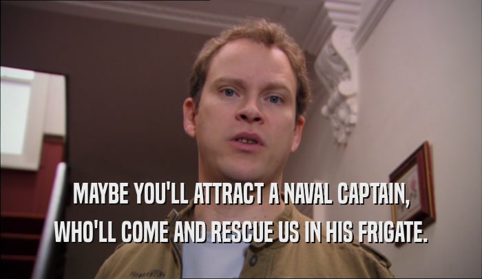 MAYBE YOU'LL ATTRACT A NAVAL CAPTAIN, WHO'LL COME AND RESCUE US IN HIS FRIGATE. 