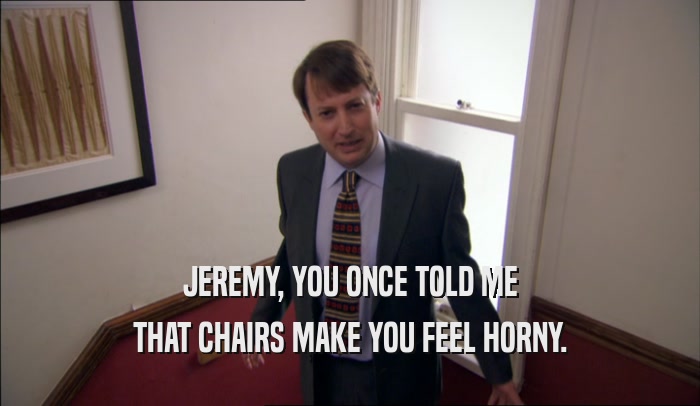 JEREMY, YOU ONCE TOLD ME THAT CHAIRS MAKE YOU FEEL HORNY. 