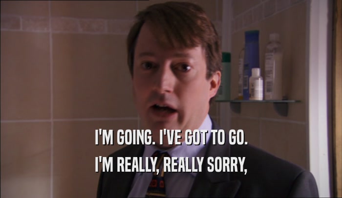 I'M GOING. I'VE GOT TO GO. I'M REALLY, REALLY SORRY, 