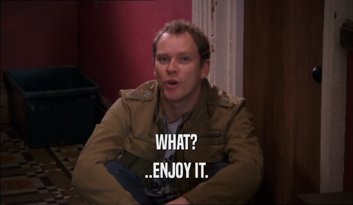 WHAT? ..ENJOY IT. 