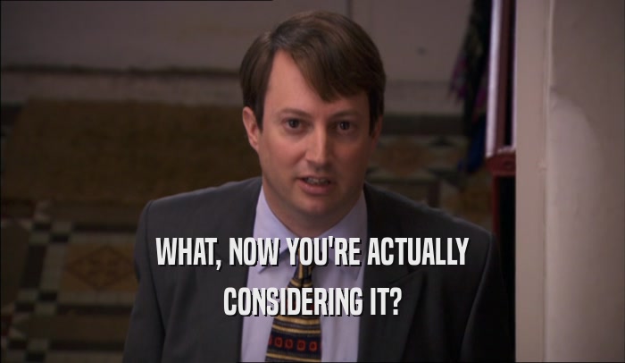 WHAT, NOW YOU'RE ACTUALLY CONSIDERING IT? 